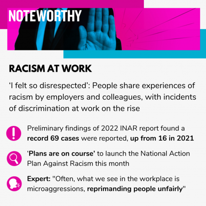 Noteworthy - Racism At Work. I felt so disrespected: People share experiences of racism by employers and colleagues, with incidents of discrimination at work on the rise. Preliminary findings of 2022 INAR report found a record 69 cases were reported, up from 16 in 2021. Plans are on course to launch the National Action Plan Against Racism this month. Expert: Often, what we see in the workplace is microaggressions, reprimanding people unfairly.