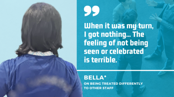 Bella - who has mid-length dark hair - wearing a blue top with her back to us, with quote on being treated differently to other staff: When it was my turn,  I got nothing... The feeling of not being seen or celebrated is terrible.