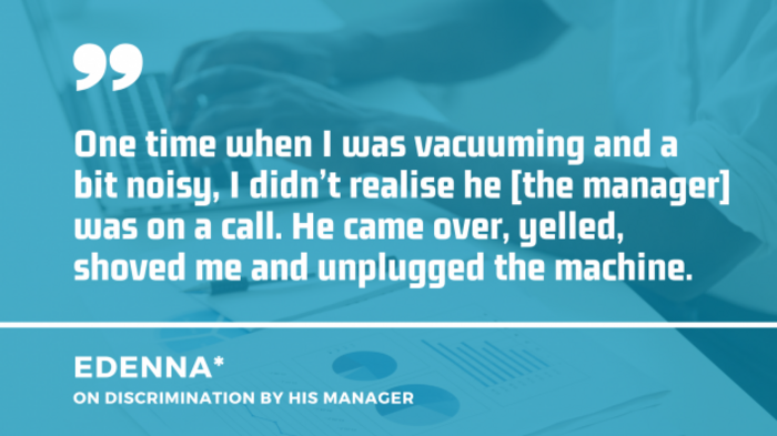 Black man wearing a white shirt and typing on a laptop in the background, with quote by Edenna on discrimination by his manager: One time when I was vacuuming and a bit noisy, I didn&rsquo;t realise he - the manager - was on a call. He came over, yelled, shoved me and unplugged the machine.