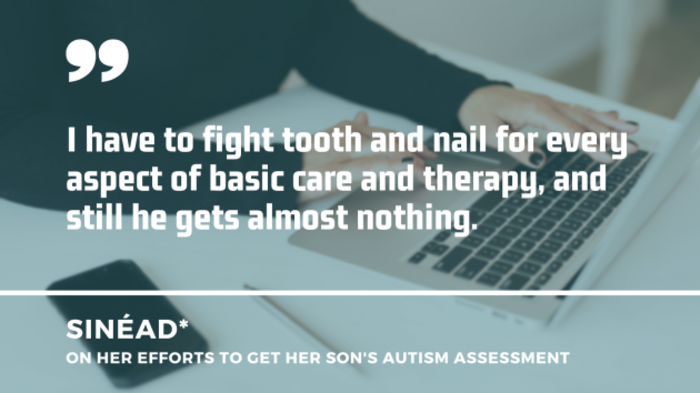 A woman in a black jumper sitting at a white desk tying on a laptop in the background, with quote by Sinead on her efforts to get her son&rsquo;s autism assessment: I have to fight tooth and nail for every aspect of basic care and therapy, and still he gets almost nothing.