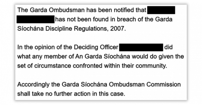 The Garda Ombudsman has been notified that - redacted - has not been found in breach of Garda S&iacute;och&aacute;na Discipline Regulations, 2007. In the opinion of the Deciding Officer - redacted - did what any member of An Garda S&iacute;och&aacute;na would do given the set of circumstance confronted within their community. Accordingly the Garda S&iacute;och&aacute;na Ombudsman Commission shall take no further action in this case.