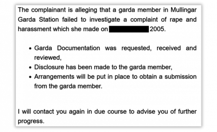 The complainant is alleging that a garda member in Mullingar Garda Station failed to investigate a complaint of rape and harassment which she made on - redacted - 2005. Garda documentation was requested, received and reviewed; Disclosure has been made to the garda member; Arrangements will be put in place to obtain a submission from a garda member. I will contact you in due course to advise you of further progress. 